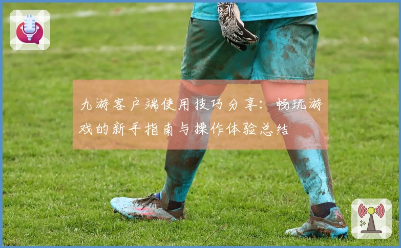 九游客户端使用技巧分享：畅玩游戏的新手指南与操作体验总结