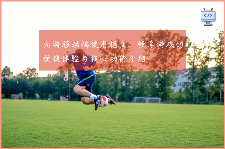 九游移动端使用指南：畅享游戏的便捷体验与核心功能介绍