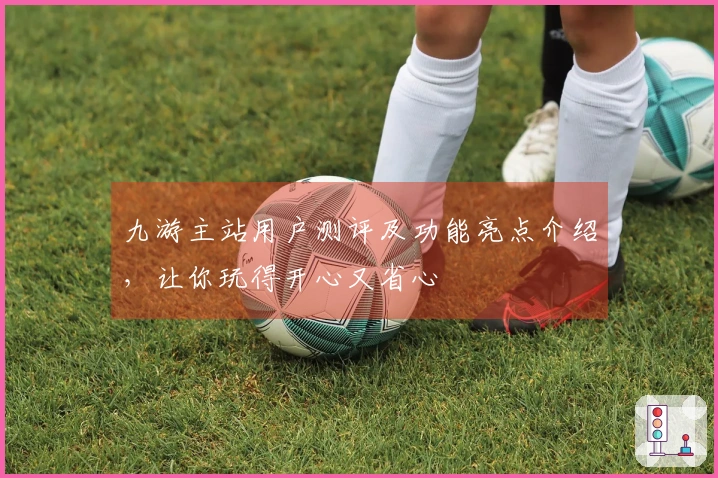 九游主站用户测评及功能亮点介绍，让你玩得开心又省心