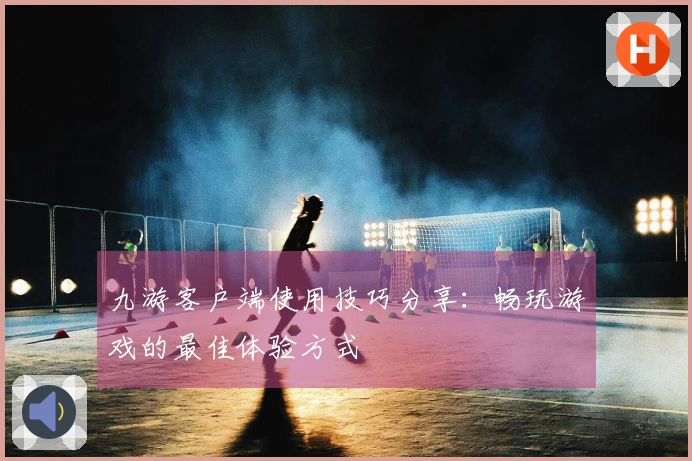 九游客户端使用技巧分享：畅玩游戏的最佳体验方式