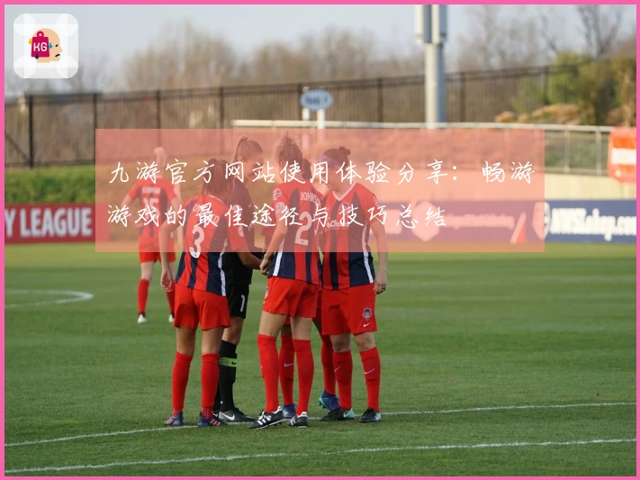 九游官方网站使用体验分享：畅游游戏的最佳途径与技巧总结