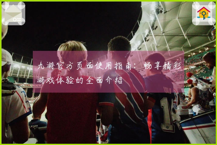 九游官方页面使用指南：畅享精彩游戏体验的全面介绍