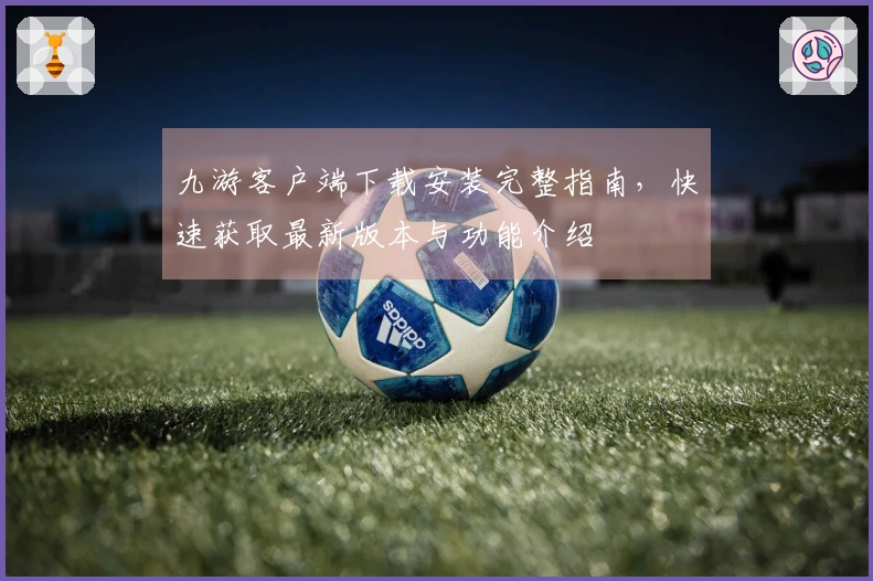 九游客户端下载安装完整指南，快速获取最新版本与功能介绍
